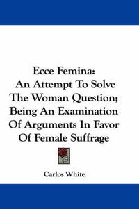 Cover image for Ecce Femina: An Attempt to Solve the Woman Question; Being an Examination of Arguments in Favor of Female Suffrage