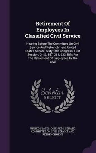 Cover image for Retirement of Employees in Classified Civil Service: Hearing Before the Committee on Civil Service and Retrenchment, United States Senate, Sixty-Fifth Congress, First Session, on S. 157, 281, 633, Bills for the Retirement of Employees in the Civil