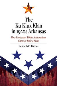 Cover image for The Ku Klux Klan in 1920s Arkansas: How Protestant White Nationalism Came to Rule a State