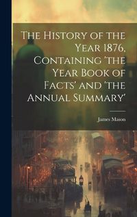 Cover image for The History of the Year 1876, Containing 'the Year Book of Facts' and 'the Annual Summary'