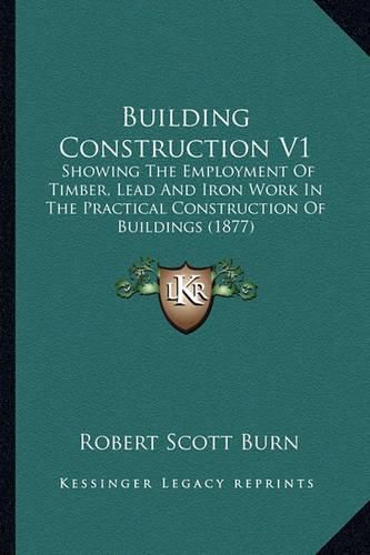 Building Construction V1: Showing the Employment of Timber, Lead and Iron Work in the Practical Construction of Buildings (1877)