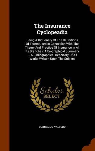 Cover image for The Insurance Cyclopeadia: Being a Dictionary of the Definitions of Terms Used in Connexion with the Theory and Practice of Insurance in All Its Branches: A Biographical Summary ... a Bibliographical Repertory of All Works Written Upon the Subject