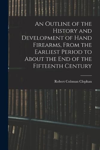 An Outline of the History and Development of Hand Firearms, From the Earliest Period to About the End of the Fifteenth Century