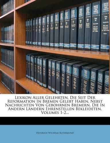 Lexikon Aller Gelehrten, Die Seit Der Reformation in Bremen Gelebt Haben, Nebst Nachrichten Von Gebohrnen Bremern, Die in Andern L Ndern Ehrenstellen Bekleideten, Volumes 1-2...