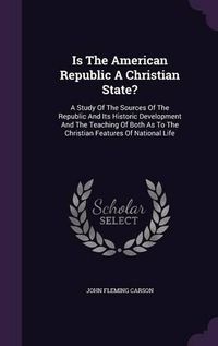 Cover image for Is the American Republic a Christian State?: A Study of the Sources of the Republic and Its Historic Development and the Teaching of Both as to the Christian Features of National Life