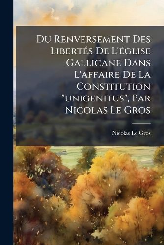 Cover image for Du Renversement Des Libert?'s de L' Glise Gallicane Dans L'Affaire de La Constitution  Unigenitus,  Par Nicolas Le Gros