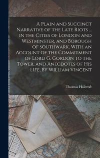 Cover image for A Plain and Succinct Narrative of the Late Riots ... in the Cities of London and Westminster, and Borough of Southwark, With an Account of the Commitment of Lord G. Gordon to the Tower, and Anecdotes of His Life, by William Vincent