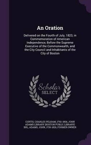 An Oration: Delivered on the Fourth of July, 1823, in Commemoration of American Independence, Before the Supreme Executive of the Commonwealth, and the City Council and Inhabitants of the City of Boston