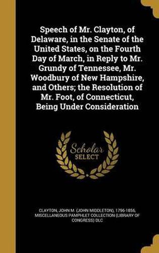 Cover image for Speech of Mr. Clayton, of Delaware, in the Senate of the United States, on the Fourth Day of March, in Reply to Mr. Grundy of Tennessee, Mr. Woodbury of New Hampshire, and Others; The Resolution of Mr. Foot, of Connecticut, Being Under Consideration