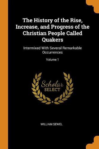 The History of the Rise, Increase, and Progress of the Christian People Called Quakers: Intermixed With Several Remarkable Occurrences; Volume 1