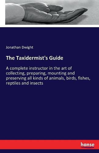 The Taxidermist's Guide: A complete instructor in the art of collecting, preparing, mounting and preserving all kinds of animals, birds, fishes, reptiles and insects