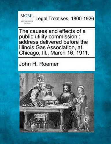 Cover image for The Causes and Effects of a Public Utility Commission: Address Delivered Before the Illinois Gas Association, at Chicago, Ill., March 16, 1911.