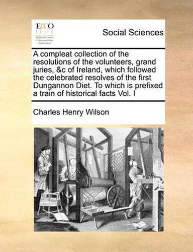 Cover image for A Compleat Collection of the Resolutions of the Volunteers, Grand Juries, &C of Ireland, Which Followed the Celebrated Resolves of the First Dungannon Diet. to Which Is Prefixed a Train of Historical Facts Vol. I