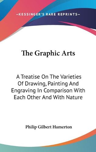 Cover image for The Graphic Arts: A Treatise on the Varieties of Drawing, Painting and Engraving in Comparison with Each Other and with Nature