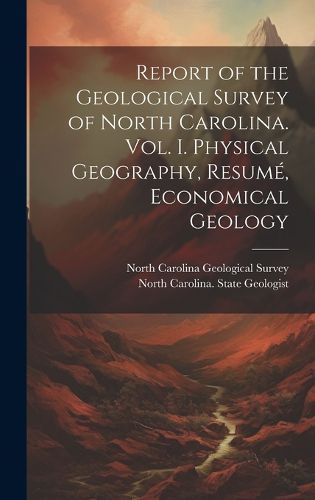 Cover image for Report of the Geological Survey of North Carolina. Vol. I. Physical Geography, Resume, Economical Geology