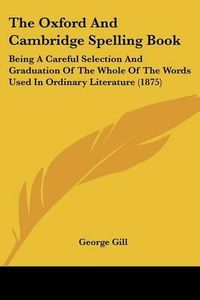 Cover image for The Oxford and Cambridge Spelling Book: Being a Careful Selection and Graduation of the Whole of the Words Used in Ordinary Literature (1875)