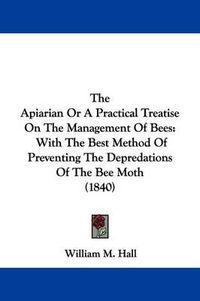 Cover image for The Apiarian or a Practical Treatise on the Management of Bees: With the Best Method of Preventing the Depredations of the Bee Moth (1840)