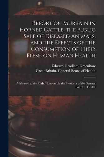 Report on Murrain in Horned Cattle, the Public Sale of Diseased Animals, and the Effects of the Consumption of Their Flesh on Human Health: Addressed to the Right Honourable the President of the General Board of Health