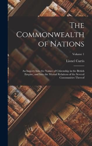 Cover image for The Commonwealth of Nations; an Inquiry Into the Nature of Citizenship in the British Empire, and Into the Mutual Relations of the Several Communities Thereof; Volume 1