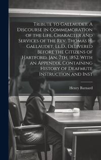 Cover image for Tribute to Gallaudet. A Discourse in Commemoration of the Life, Character and Services of the Rev. Thomas H. Gallaudet, Ll.D., Delivered Before the Citizens of Hartford, Jan. 7th, 1852. With an Appendix, Containing History of Deafmute Instruction and Inst