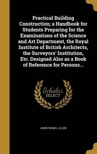 Cover image for Practical Building Construction; a Handbook for Students Preparing for the Examinations of the Science and Art Department, the Royal Institute of British Architects, the Surveyors' Institution, Etc. Designed Also as a Book of Reference for Persons...