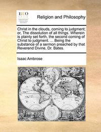 Cover image for Christ in the Clouds, Coming to Judgment; Or, the Dissolution of All Things. Wherein Is Plainly Set Forth, the Second Coming of Christ to Judgment. ... Being the Substance of a Sermon Preached by That Reverend Divine, Dr. Bates.