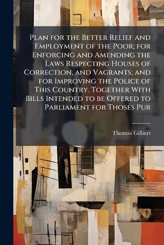 Cover image for Plan for the Better Relief and Employment of the Poor; for Enforcing and Amending the Laws Respecting Houses of Correction, and Vagrants; and for Improving the Police of This Country. Together With Bills Intended to be Offered to Parliament for Thoses Pur