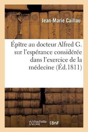 Epitre Au Docteur Alfred G. Sur l'Esperance Consideree Dans l'Exercice de la Medecine: Prix, Academie Des Jeux Floraux, Seance Publique Du 3 Mai 1811