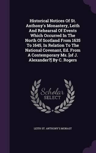 Cover image for Historical Notices of St. Anthony's Monastery, Leith and Rehearsal of Events Which Occurred in the North of Scotland from 1635 to 1645, in Relation to the National Covenant, Ed. from a Contemporary Ms. [Of J. Alexander?] by C. Rogers