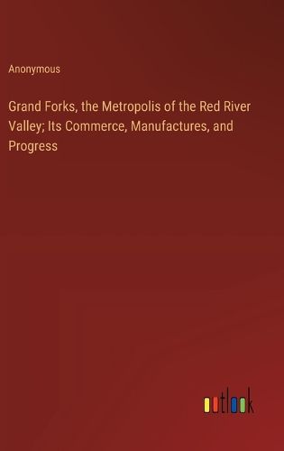 Grand Forks, the Metropolis of the Red River Valley; Its Commerce, Manufactures, and Progress