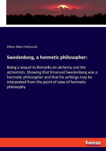 Cover image for Swedenborg, a hermetic philosopher: Being a sequel to Remarks on alchemy and the alchemists. Showing that Emanuel Swedenborg was a hermetic philosopher and that his writings may be interpreted from the point of view of hermetic philosophy