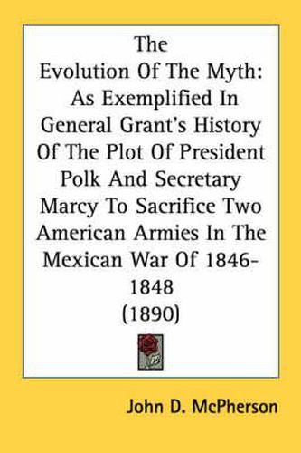 Cover image for The Evolution of the Myth: As Exemplified in General Grant's History of the Plot of President Polk and Secretary Marcy to Sacrifice Two American Armies in the Mexican War of 1846-1848 (1890)