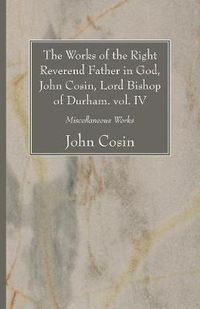 Cover image for The Works of the Right Reverend Father in God, John Cosin, Lord Bishop of Durham. Vol. IV: Miscellaneous Works