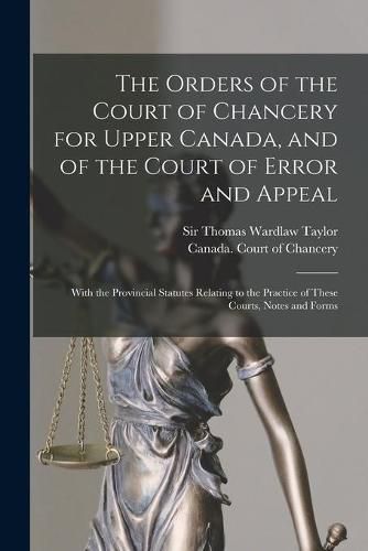 The Orders of the Court of Chancery for Upper Canada, and of the Court of Error and Appeal [microform]: With the Provincial Statutes Relating to the Practice of These Courts, Notes and Forms