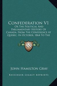 Cover image for Confederation V1: Or the Political and Parliamentary History of Canada, from the Conference at Quebec, in October, 1864 to the Admission of British Columbia, in July, 1871 (1872)