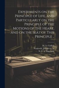 Cover image for Experiments on the Principle of Life, and Particularly on the Principle of the Motions of the Heart, and on the Seat of This Principle ..