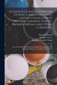 Cover image for A Catalogue And Description Of King Charles The First's Capital Collection Of Pictures, Limnings, Statues, Bronzes, Medals, And Other Curiosities