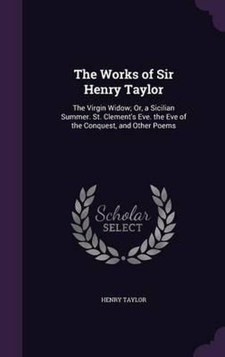 Cover image for The Works of Sir Henry Taylor: The Virgin Widow; Or, a Sicilian Summer. St. Clement's Eve. the Eve of the Conquest, and Other Poems