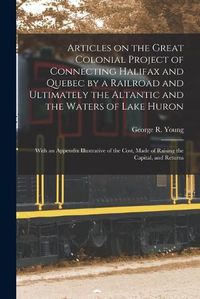 Cover image for Articles on the Great Colonial Project of Connecting Halifax and Quebec by a Railroad and Ultimately the Altantic and the Waters of Lake Huron [microform]: With an Appendix Illustrative of the Cost, Made of Raising the Capital, and Returns