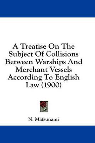 Cover image for A Treatise on the Subject of Collisions Between Warships and Merchant Vessels According to English Law (1900)