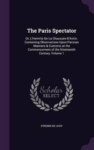 The Paris Spectator: Or, L'Hermite de La Chaussee-D'Antin. Containing Observations Upon Parisian Manners & Customs at the Commencement of the Nineteenth Century, Volume 1