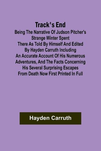 Track's End Being the Narrative of Judson Pitcher's Strange Winter Spent There as Told by Himself and Edited by Hayden Carruth Including an Accurate Account of His Numerous Adventures, and the Facts Concerning His Several Surprising Escapes from Death Now