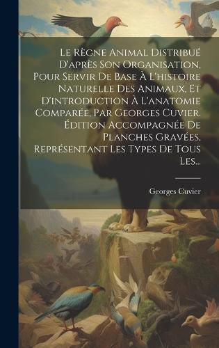Cover image for Le Regne Animal Distribue D'apres Son Organisation, Pour Servir De Base A L'histoire Naturelle Des Animaux, Et D'introduction A L'anatomie Comparee, Par Georges Cuvier. Edition Accompagnee De Planches Gravees, Representant Les Types De Tous Les...