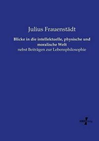 Cover image for Blicke in die intellektuelle, physische und moralische Welt: nebst Beitragen zur Lebensphilosophie