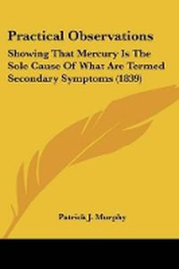 Cover image for Practical Observations: Showing That Mercury Is The Sole Cause Of What Are Termed Secondary Symptoms (1839)