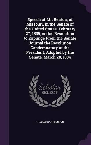 Cover image for Speech of Mr. Benton, of Missouri, in the Senate of the United States, February 27, 1835, on His Resolution to Expunge from the Senate Journal the Resolution Condemnatory of the President, Adopted by the Senate, March 28, 1834