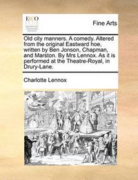 Cover image for Old City Manners. a Comedy. Altered from the Original Eastward Hoe, Written by Ben Jonson, Chapman, and Marston. by Mrs Lennox. as It Is Performed at the Theatre-Royal, in Drury-Lane.