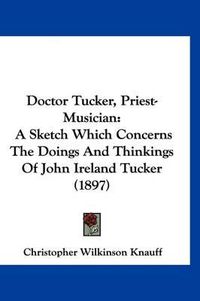 Cover image for Doctor Tucker, Priest-Musician: A Sketch Which Concerns the Doings and Thinkings of John Ireland Tucker (1897)