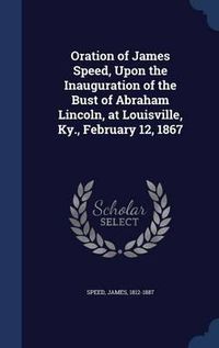 Cover image for Oration of James Speed, Upon the Inauguration of the Bust of Abraham Lincoln, at Louisville, KY., February 12, 1867