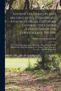 Cover image for Address Delivered by Miss Mildred Lewis Rutherford, Athens, Georgia, Historian General, the United Daughters of the Confederacy, 1911-1916: the Civilization of the Old South: What Made It, What Destroyed It, What Has Replaced It: Dallas, Texas, ...